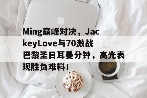 NG娱乐-包含Ming巅峰对决，JackeyLove与70激战巴黎圣日耳曼分钟，高光表现胜负难料！的词条